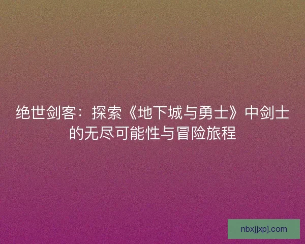 绝世剑客：探索《地下城与勇士》中剑士的无尽可能性与冒险旅程