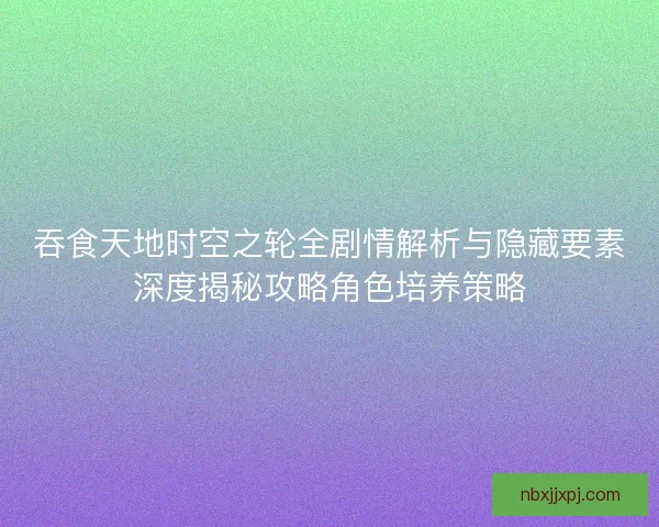 吞食天地时空之轮全剧情解析与隐藏要素深度揭秘攻略角色培养策略