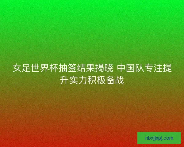 女足世界杯抽签结果揭晓 中国队专注提升实力积极备战